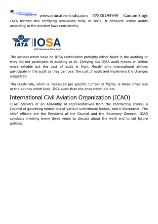 www.educatererindia.com , 07830294949 Gautam Singh
IATA formed this certifying evaluation body in 2003. It conducts airline audits
according to the aviation laws consistently.
The airlines which have no IOSA certification probably either failed in the auditing or
they did not participate in auditing at all. Carrying out IOSA audit makes an airline
more reliable but the cost of audit is high. Mostly only international airlines
participate in the audit as they can bear the cost of audit and implement the changes
suggested.
The crash-rate, which is measured per specific number of flights, is three times less
in the airlines which took IOSA audit than the ones which did not.
International Civil Aviation Organization (ICAO)
ICAO consists of an Assembly of representatives from the contracting states, a
Council of governing bodies out of various subordinate bodies, and a Secretariat. The
chief officers are the President of the Council and the Secretary General. ICAO
conducts meeting every three years to discuss about the work and to set future
policies.
 