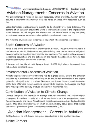 www.educatererindia.com , 07830294949 Gautam Singh
Aviation Management - Concerns in Aviation
Any public transport relies on planetary resources, which are finite. Aviation cannot
assume a long term sustainability as it also relies on those finite resources such as
fuel.
Latest technology is aiding today’s aircrafts to fly efficiently over long distances. The
demand of air transport around the world is increasing because of the improvement
in the lifestyle. In the bargain, the society and the nature needs to pay the price,
accept some drawbacks such as noise, pollution, and use of resources.
The following environmental concerns are important when it comes to aviation −
Social Concerns of Aviation
Noise is the prime environmental challenge for aviation. Though it does not leave a
permanent impact on the environment, people living near the airports are subjected
to communication interference, insomnia, and deafness. The students show problems
in learning acquisition and the patients in the nearby hospitals show have to face
physiological impacts because of the noise.
It is observed that the aircraft flying at least 10,000ft high above the ground does
not produce significant noise.
Environmental Concerns of Aviation
Aircraft engines operate by combusting fuel to a great extent. Due to the emission
produced by fuel combustion, the quality of air around few kilometers of the airport
gets affected significantly. It is about 3km up at the time of departure and 6km down
at the time of landing the air quality is hampered. In addition, the baggage and food
carts moving on the taxiway produce smoke if not maintained well.
Contribution of Aviation to Climate Change
Climate change is the alteration in average weather conditions that a given region
undergoes. It involves consideration of various factors such as temperature, storm
frequency, winds, and rains. Aircrafts emit greenhouse gases such as Carbon Dioxide
(CO2). They also emit water vapor, which traps chemically active gases that change
the natural greenhouse gases Ozone (O3) and Methane (CH4).
Aviation Management - Careers in Aviation
In this chapter, we will discuss the career opportunities in the aviation industry.
Airline Careers
 