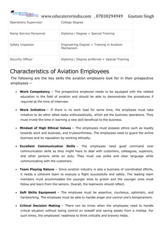 www.educatererindia.com , 07830294949 Gautam Singh
Operations Supervisor College Degree
Ramp Service Personnel Diploma / Degree + Special Training
Safety Inspector Engineering Degree + Training in Aviation
Mechanism
Security Officer Diploma / Degree preferred + Special Training
Characteristics of Aviation Employees
The following are the key skills the aviation employers look for in their prospective
employees −
 Work Competency − The prospective employee needs to be equipped with the related
education in the field of aviation and should be able to demonstrate the procedures if
required at the time of interview.
 Work Initiative − If there is no work load for some time, the employee must take
initiative to do other allied tasks enthusiastically, which aid the business operations. They
must invest the time in learning a new skill beneficial to the business.
 Mindset of High Ethical Values − The employees must possess ethics such as loyalty
towards work and business, and trustworthiness. The employees need to guard the airline
business and its reputation by working ethically.
 Excellent Communication Skills − The employees need good command over
communication skills as they might have to deal with customers, colleagues, superiors,
and other persons while on duty. They must use polite and clear language while
communicating with the customers.
 Team Playing Nature − Since aviation industry is also a business of coordinated efforts,
it needs a coherent team to execute a flight successfully and safely. The leading team
members must accommodate the younger ones to groom and the younger ones must
follow and learn from the seniors. Overall, the teamwork should reflect.
 Soft Skills Equipment − The employee must be assertive, courteous, optimistic, and
hardworking. The employee must be able to handle anger and control one’s temperament.
 Critical Decision Making − There can be times when the employees need to handle
critical situation without losing control on oneself and saving assets from a mishap. For
such times, the employees’ readiness to think critically and bravery helps.
 