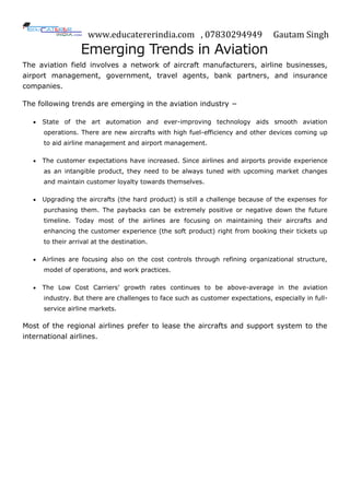 www.educatererindia.com , 07830294949 Gautam Singh
Emerging Trends in Aviation
The aviation field involves a network of aircraft manufacturers, airline businesses,
airport management, government, travel agents, bank partners, and insurance
companies.
The following trends are emerging in the aviation industry −
 State of the art automation and ever-improving technology aids smooth aviation
operations. There are new aircrafts with high fuel-efficiency and other devices coming up
to aid airline management and airport management.
 The customer expectations have increased. Since airlines and airports provide experience
as an intangible product, they need to be always tuned with upcoming market changes
and maintain customer loyalty towards themselves.
 Upgrading the aircrafts (the hard product) is still a challenge because of the expenses for
purchasing them. The paybacks can be extremely positive or negative down the future
timeline. Today most of the airlines are focusing on maintaining their aircrafts and
enhancing the customer experience (the soft product) right from booking their tickets up
to their arrival at the destination.
 Airlines are focusing also on the cost controls through refining organizational structure,
model of operations, and work practices.
 The Low Cost Carriers’ growth rates continues to be above-average in the aviation
industry. But there are challenges to face such as customer expectations, especially in full-
service airline markets.
Most of the regional airlines prefer to lease the aircrafts and support system to the
international airlines.
 