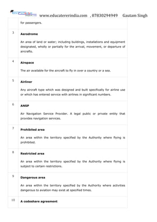 www.educatererindia.com , 07830294949 Gautam Singh
for passengers.
3
Aerodrome
An area of land or water; including buildings, installations and equipment
designated, wholly or partially for the arrival, movement, or departure of
aircrafts.
4 Airspace
The air available for the aircraft to fly in over a country or a sea.
5
Airliner
Any aircraft type which was designed and built specifically for airline use
or which has entered service with airlines in significant numbers.
6 ANSP
Air Navigation Service Provider. A legal public or private entity that
provides navigation services.
7
Prohibited area
An area within the territory specified by the Authority where flying is
prohibited.
8 Restricted area
An area within the territory specified by the Authority where flying is
subject to certain restrictions.
9
Dangerous area
An area within the territory specified by the Authority where activities
dangerous to aviation may exist at specified times.
10
A codeshare agreement
 