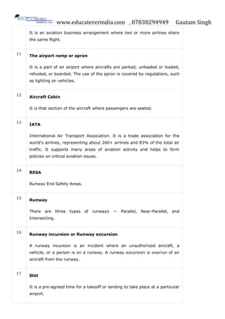 www.educatererindia.com , 07830294949 Gautam Singh
It is an aviation business arrangement where two or more airlines share
the same flight.
11
The airport ramp or apron
It is a part of an airport where aircrafts are parked, unloaded or loaded,
refueled, or boarded. The use of the apron is covered by regulations, such
as lighting on vehicles.
12 Aircraft Cabin
It is that section of the aircraft where passengers are seated.
13
IATA
International Air Transport Association. It is a trade association for the
world’s airlines, representing about 260+ airlines and 83% of the total air
traffic. It supports many areas of aviation activity and helps to form
policies on critical aviation issues.
14 RESA
Runway End Safety Areas.
15 Runway
There are three types of runways — Parallel, Near-Parallel, and
Intersecting.
16 Runway incursion or Runway excursion
A runway incursion is an incident where an unauthorized aircraft, a
vehicle, or a person is on a runway. A runway excursion is overrun of an
aircraft from the runway.
17
Slot
It is a pre-agreed time for a takeoff or landing to take place at a particular
airport.
 