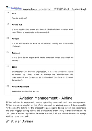 www.educatererindia.com , 07830294949 Gautam Singh
18 NLA
New Large Aircraft
19
Airline Hub
It is an airport that serves as a central connecting point through which
many flights of a particular airline are routed.
20 Airfield
It is an area of land set aside for the take-off, landing, and maintenance
of aircraft.
21
Terminal
It is a place at the airport from where a traveler boards the aircraft for
journey.
22 ICAO
International Civil Aviation Organization. It is a UN-specialized agency
established by United States to manage the administration and
governance of the Convention on International Civil Aviation (Chicago
Convention).
23 Aircraft Movement
Take-off or landing of an aircraft.
Aviation Management - Airline
Airline includes its equipment, routes, operating personnel, and their management.
Airline provides a regular service of air transport on various routes. It is responsible
for booking the tickets for the prospective passengers, taking care of the passengers
and their luggage during transit, and transporting them safely to their destination. As
the types of duties required to be done are multifold, the airline business is always
working round the clock.
What is an Airline?
 