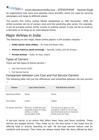 www.educatererindia.com , 07830294949 Gautam Singh
An organization that owns and operates many aircrafts, which are used for carrying
passengers and cargo to different places.
The world’s first airline named DELAG established on 16th November, 1909. An
airline business can be of various sizes and the ownership also varies. For example,
it can be privately owned, jointly owned, or publicly owned. It also can be as small as
a Domestic or as large as an International airline.
Major Airlines in India
The following are the major Indian airline players in the aviation industry −
 Public Sector Units (PSUs) − Air India and Pawan Hans.
 Airlines listed on stock exchange − SpiceJet, IndiGo, and Jet Airways.
 Private Airlines − GoAir, Air Asia, Vistara
Types of Carriers
There are two types of airline carriers −
 Low Cost Carrier (LCC)
 Full Service Carrier
Comparison between Low Cost and Full Service Carriers
The following table lists out the differences and similarities between the two carriers
−
Factor Low Cost Carrier Full Service Carrier
Operating Model Same Same
Fare Rates Lower Higher
On Board Services Minimal. Customers are
required to pay for food,
drinks, or other
consumable stuff.
Full service is given to the
customer. Food is not on sale
but the ticket price is inclusive
of the price for food.
A low-cost carrier is an airline that offers lower fares and fewer comforts. These
airlines are budget airlines. They make up for the loss borne in the ticket fare by
offering food or priority boarding on sale. All low-cost carriers reduce cost on
comforts and services. Their fares are always lesser than the fares offered by their
 
