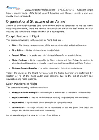 www.educatererindia.com , 07830294949 Gautam Singh
legacy counterparts. LCCs target urgent travelers and Budget travelers who are
mostly price-concerned.
Organizational Structure of an Airline
Airline, as any other business calls for teamwork from its personnel. As we see in the
diagram given below, there are various responsibilities the airline staff needs to carry
out and the structure is indeed like that of a big elephant.
Cockpit Positions in Flight
The personnel working in the cockpit or flight deck are −
 Pilot − The highest ranking member of the aircrew, designated as Pilot-inCommand.
 First Officer − He is a pilot who is not the chief pilot.
 Second Officer − He works as a relief pilot and also performs selected duties.
 Flight Engineer − He is responsible for flight systems and fuel. Today, the position is
diminished and his position is typically crewed by a dual-licensed Pilot and Flight Engineer.
 Airborne Sensor Operator − He gathers information from airborne platforms.
Today, the duties of the Flight Navigator and the Radio Operator are performed by
Captain or FO of the flight under dual licensing due to the aid of modern-age
navigation and radio systems.
Cabin Positions in Flight
The personnel working in the cabin are −
 In-Flight Service Manager − This manager is a team lead of the rest of the cabin crew.
 Flight Attendant − They are responsible for assisting the passengers and their safety.
 Flight Medic − A para-medic officer employed on flying ambulance.
 Loadmaster − For cargo aircrafts, he is responsible to load the goods and check the
weight and balance before and after the loading.
Let us see the organizational structure of an Airline −
 