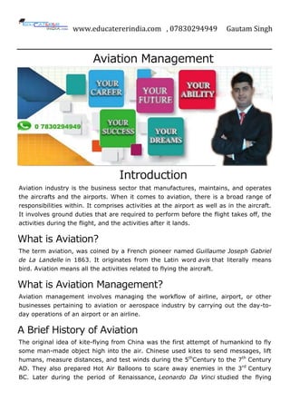 www.educatererindia.com , 07830294949 Gautam Singh
Aviation Management
Introduction
Aviation industry is the business sector that manufactures, maintains, and operates
the aircrafts and the airports. When it comes to aviation, there is a broad range of
responsibilities within. It comprises activities at the airport as well as in the aircraft.
It involves ground duties that are required to perform before the flight takes off, the
activities during the flight, and the activities after it lands.
What is Aviation?
The term aviation, was coined by a French pioneer named Guillaume Joseph Gabriel
de La Landelle in 1863. It originates from the Latin word avis that literally means
bird. Aviation means all the activities related to flying the aircraft.
What is Aviation Management?
Aviation management involves managing the workflow of airline, airport, or other
businesses pertaining to aviation or aerospace industry by carrying out the day-to-
day operations of an airport or an airline.
A Brief History of Aviation
The original idea of kite-flying from China was the first attempt of humankind to fly
some man-made object high into the air. Chinese used kites to send messages, lift
humans, measure distances, and test winds during the 5th
Century to the 7th
Century
AD. They also prepared Hot Air Balloons to scare away enemies in the 3rd
Century
BC. Later during the period of Renaissance, Leonardo Da Vinci studied the flying
 