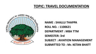 NAME : SHALLU THAPPA
ROLL NO. : 1100621
DEPARTMENT : MBA TTM
SEMESTER: 3rd
SUBJECT : AVIATION MANAGEMENT
SUBMITTED TO : Mr. KETAN BHATT
TOPIC: TRAVEL DOCUMENTATION
 