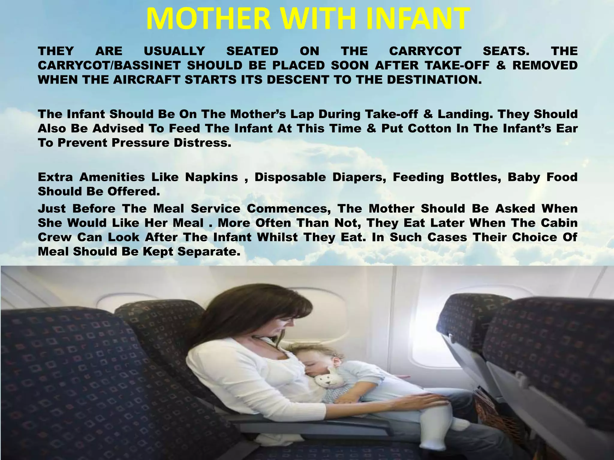 MOTHER WITH INFANT
THEY ARE USUALLY SEATED ON THE CARRYCOT SEATS. THE
CARRYCOT/BASSINET SHOULD BE PLACED SOON AFTER TAKE-OFF & REMOVED
WHEN THE AIRCRAFT STARTS ITS DESCENT TO THE DESTINATION.
The Infant Should Be On The Mother’s Lap During Take-off & Landing. They Should
Also Be Advised To Feed The Infant At This Time & Put Cotton In The Infant’s Ear
To Prevent Pressure Distress.
Extra Amenities Like Napkins , Disposable Diapers, Feeding Bottles, Baby Food
Should Be Offered.
Just Before The Meal Service Commences, The Mother Should Be Asked When
She Would Like Her Meal . More Often Than Not, They Eat Later When The Cabin
Crew Can Look After The Infant Whilst They Eat. In Such Cases Their Choice Of
Meal Should Be Kept Separate.
 