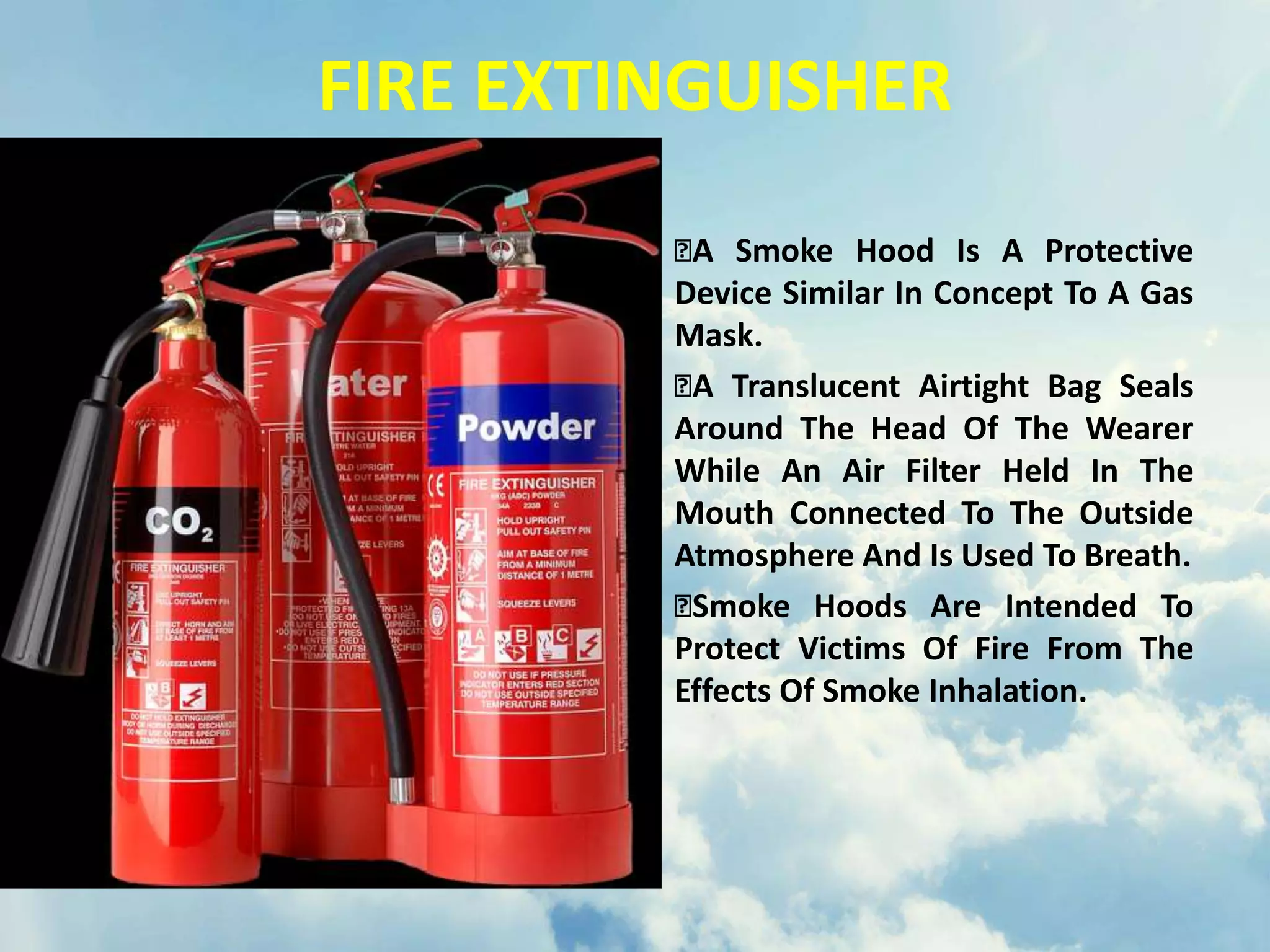 FIRE EXTINGUISHER
A Smoke Hood Is A Protective
Device Similar In Concept To A Gas
Mask.
A Translucent Airtight Bag Seals
Around The Head Of The Wearer
While An Air Filter Held In The
Mouth Connected To The Outside
Atmosphere And Is Used To Breath.
Smoke Hoods Are Intended To
Protect Victims Of Fire From The
Effects Of Smoke Inhalation.
 