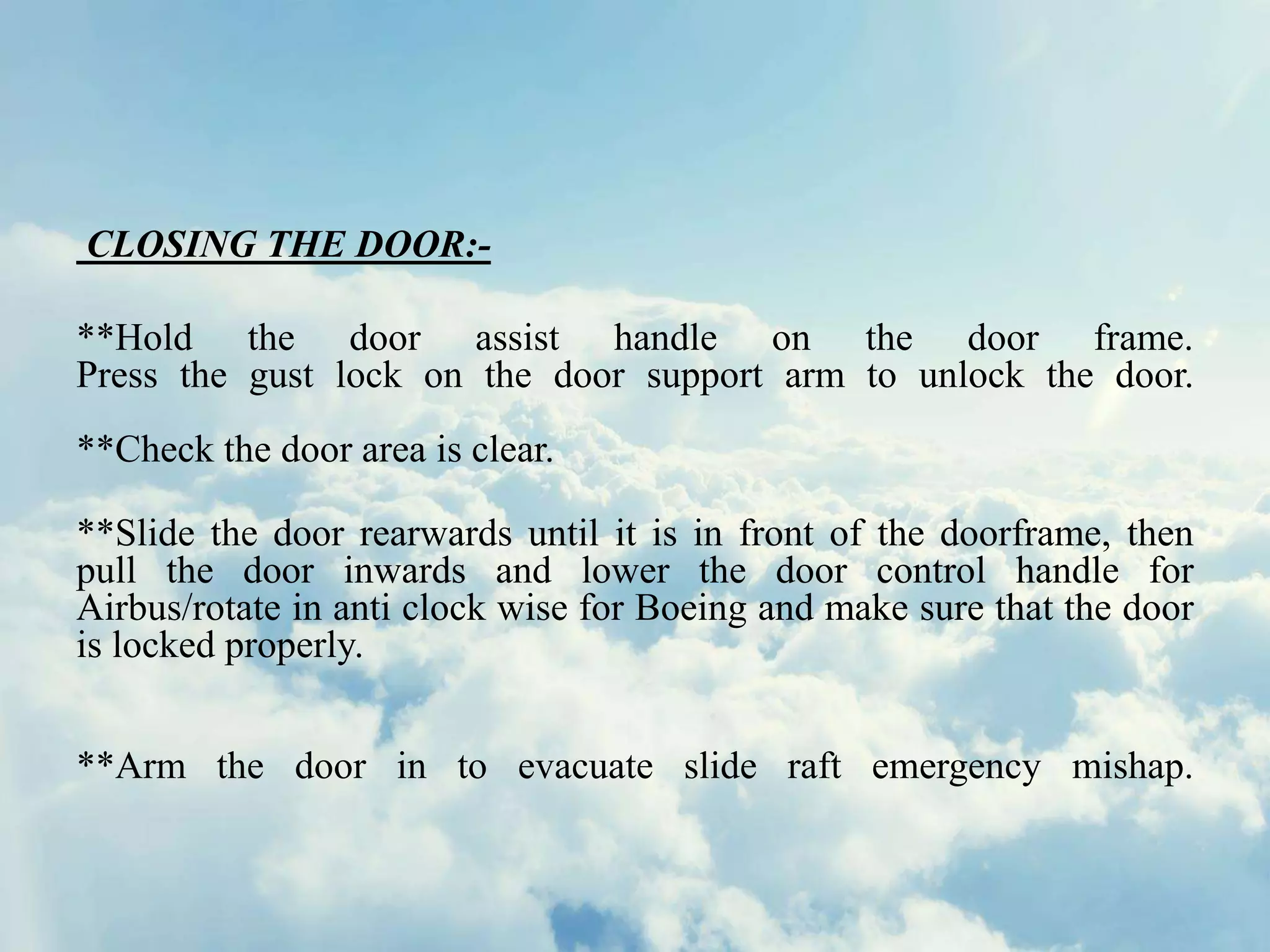 CLOSING THE DOOR:-
**Hold the door assist handle on the door frame.
Press the gust lock on the door support arm to unlock the door.
**Check the door area is clear.
**Slide the door rearwards until it is in front of the doorframe, then
pull the door inwards and lower the door control handle for
Airbus/rotate in anti clock wise for Boeing and make sure that the door
is locked properly.
**Arm the door in to evacuate slide raft emergency mishap.
 