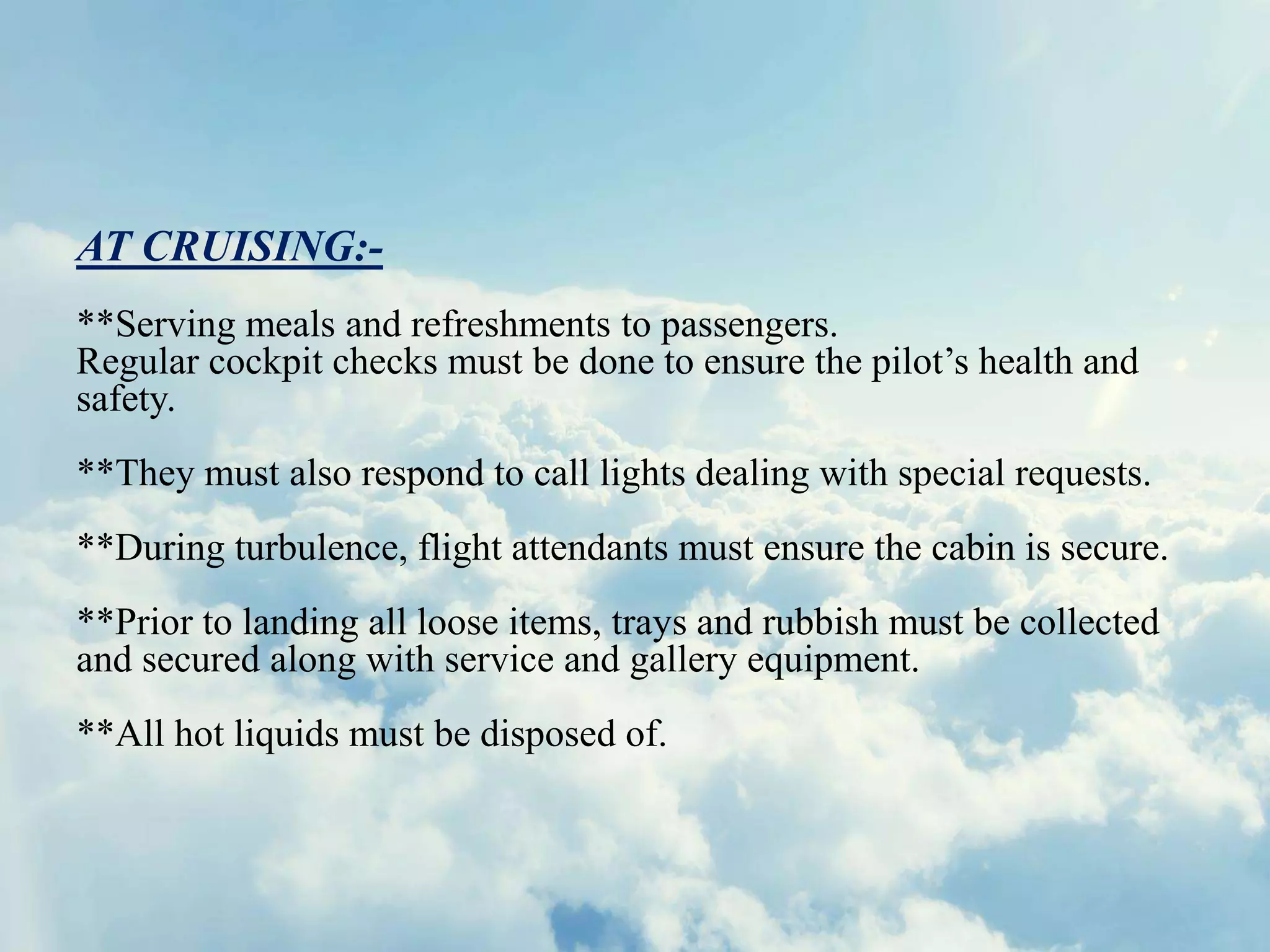 AT CRUISING:-
**Serving meals and refreshments to passengers.
Regular cockpit checks must be done to ensure the pilot’s health and
safety.
**They must also respond to call lights dealing with special requests.
**During turbulence, flight attendants must ensure the cabin is secure.
**Prior to landing all loose items, trays and rubbish must be collected
and secured along with service and gallery equipment.
**All hot liquids must be disposed of.
 