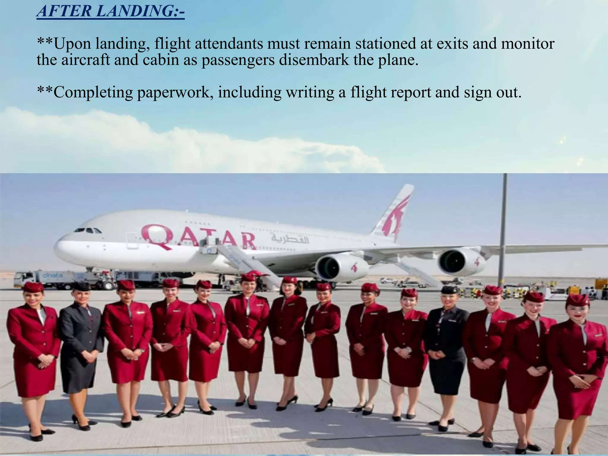 AFTER LANDING:-
**Upon landing, flight attendants must remain stationed at exits and monitor
the aircraft and cabin as passengers disembark the plane.
**Completing paperwork, including writing a flight report and sign out.
 