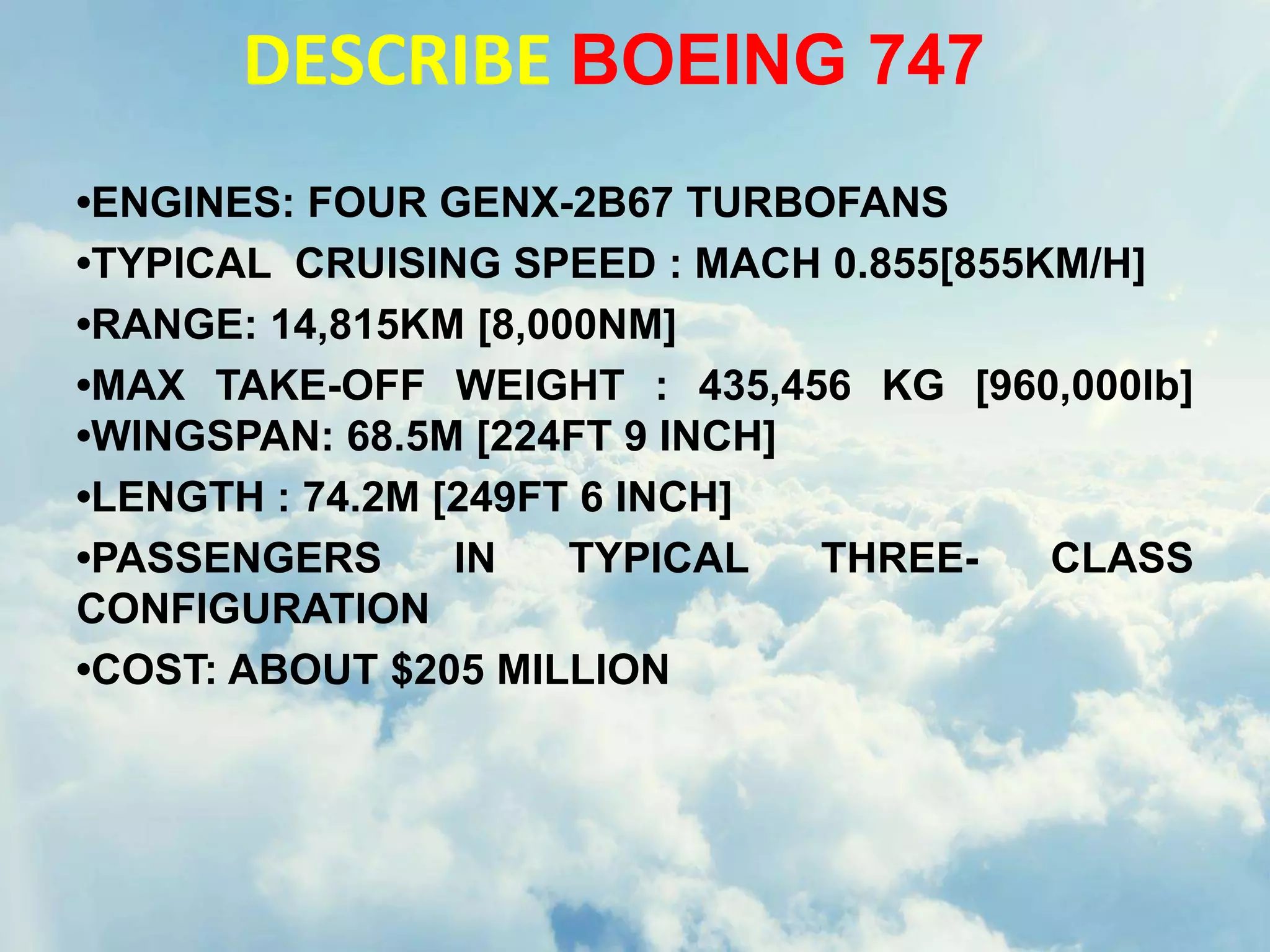 DESCRIBE BOEING 747
•ENGINES: FOUR GENX-2B67 TURBOFANS
•TYPICAL CRUISING SPEED : MACH 0.855[855KM/H]
•RANGE: 14,815KM [8,000NM]
•MAX TAKE-OFF WEIGHT : 435,456 KG [960,000lb]
•WINGSPAN: 68.5M [224FT 9 INCH]
•LENGTH : 74.2M [249FT 6 INCH]
•PASSENGERS IN TYPICAL THREE- CLASS
CONFIGURATION
•COST: ABOUT $205 MILLION
 