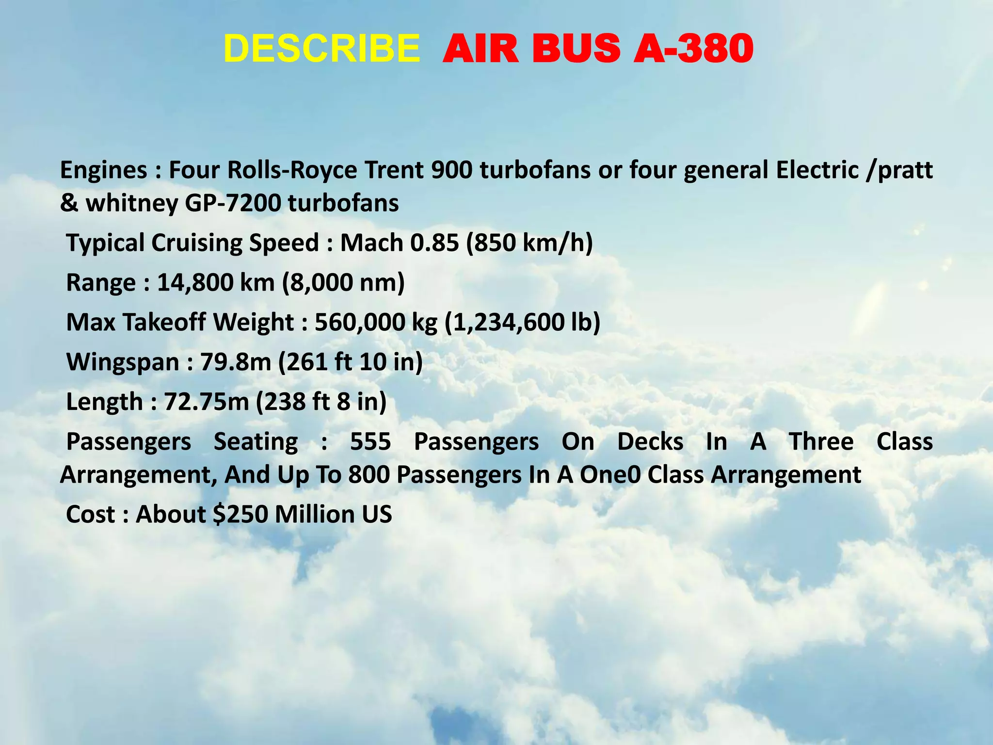 DESCRIBE AIR BUS A-380
Engines : Four Rolls-Royce Trent 900 turbofans or four general Electric /pratt
& whitney GP-7200 turbofans
Typical Cruising Speed : Mach 0.85 (850 km/h)
Range : 14,800 km (8,000 nm)
Max Takeoff Weight : 560,000 kg (1,234,600 lb)
Wingspan : 79.8m (261 ft 10 in)
Length : 72.75m (238 ft 8 in)
Passengers Seating : 555 Passengers On Decks In A Three Class
Arrangement, And Up To 800 Passengers In A One0 Class Arrangement
Cost : About $250 Million US
 