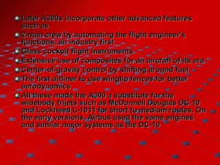 Later A300s incorporate other advanced features such as 2-man crew by automating the flight engineer's functions, an industry first  Glass cockpit flight instruments  Extensive use of composites for an aircraft of its era  Center-of-gravity control by shifting around fuel  The first airliner to use wingtip fences for better aerodynamics  All these made the A300 a substitute for the widebody trijets such as McDonnell Douglas DC-10 and Lockheed L-1011 for short to medium routes. On the early versions, Airbus used the same engines and similar major systems as the DC-10 