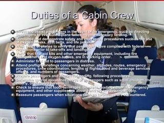 Duties of a Cabin Crew Direct and assist passengers in the event of an emergency, such as directing passengers to evacuate a plane following an emergency landing.  Announce and demonstrate safety and emergency procedures such as the use of oxygen masks, seat belts, and life jackets  Walk aisles of planes to verify that passengers have complied with federal regulations prior to take-offs and landings.  Verify that first aid kits and other emergency equipment, including fire extinguishers and oxygen bottles, are in working order.  Administer first aid to passengers in distress.  Attend preflight briefings concerning weather, altitudes, routes, emergency procedures, crew coordination, lengths of flights, food and beverage services offered, and numbers of passengers.  Prepare passengers and aircraft for landing, following procedures.  Determine special assistance needs of passengers such as small children, the elderly, or disabled persons.  Check to ensure that food, beverages, blankets, reading material, emergency equipment, and other supplies are aboard and are in adequate supply.  Reassure passengers when situations such as turbulence are encountered. 