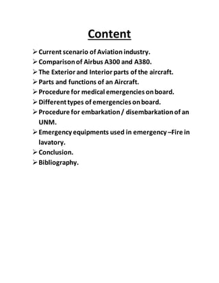 Content
Current scenario of Aviation industry.
Comparisonof Airbus A300 and A380.
The Exterior and Interior parts of the aircraft.
Parts and functions of an Aircraft.
Procedure for medical emergencies onboard.
Differenttypes of emergencies onboard.
Procedure for embarkation/ disembarkationof an
UNM.
Emergency equipments used in emergency –Fire in
lavatory.
Conclusion.
Bibliography.
 