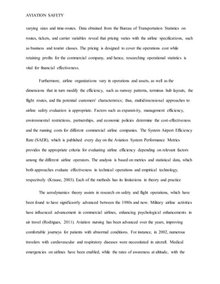 AVIATION SAFETY
varying sizes and time-routes. Data obtained from the Bureau of Transportation Statistics on
routes, tickets, and carrier variables reveal that pricing varies with the airline specifications, such
as business and tourist classes. The pricing is designed to cover the operations cost while
retaining profits for the commercial company, and hence, researching operational statistics is
vital for financial effectiveness.
Furthermore, airline organizations vary in operations and assets, as well as the
dimensions that in turn modify the efficiency, such as runway patterns, terminus hub layouts, the
flight routes, and the potential customers' characteristics; thus, multidimensional approaches to
airline safety evaluation is appropriate. Factors such as expansivity, management efficiency,
environmental restrictions, partnerships, and economic policies determine the cost-effectiveness
and the running costs for different commercial airline companies. The System Airport Efficiency
Rate (SAER), which is published every day on the Aviation System Performance Metrics
provides the appropriate criteria for evaluating airline efficiency depending on relevant factors
among the different airline operators. The analysis is based on metrics and statistical data, which
both approaches evaluate effectiveness in technical operations and empirical technology,
respectively (Krause, 2003). Each of the methods has its limitations in theory and practice
The aerodynamics theory assists in research on safety and flight operations, which have
been found to have significantly advanced between the 1980s and now. Military airline activities
have influenced advancement in commercial airlines, enhancing psychological enhancements in
air travel (Rodrigues, 2011). Aviation nursing has been advanced over the years, improving
comfortable journeys for patients with abnormal conditions. For instance, in 2002, numerous
travelers with cardiovascular and respiratory diseases were necessitated in aircraft. Medical
emergencies on airlines have been enabled, while the rates of awareness at altitude, with the
 