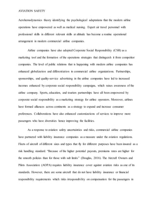 AVIATION SAFETY
Aerohemodynamics theory identifying the psychological adaptations that the modern airline
operations have empowered as well as medical nursing. Expert air travel personnel with
professional skills in different relevant skills at altitude has become a routine operational
arrangement in modern commercial airline companies.
Airline companies have also adopted Corporate Social Responsibility (CSR) as a
marketing tool and the formation of the operations strategies that distinguish it from competitor
companies. The level of public relations that is happening with modern airline companies has
enhanced globalization and differentiation in commercial airline organizations. Partnerships,
sponsorships, and quality-service advertising in the airline companies have led to increased
incomes enhanced by corporate social responsibility campaigns, which raises awareness of the
airline company. Sports, education, and tourism partnerships have all been empowered by
corporate social responsibility as a marketing strategy for airline operators. Moreover, airlines
have formed alliances across continents as a strategy to expand and increase consumer
preferences. Collaborations have also enhanced customizations of services to improve more
passengers who have diversities hence improving the facilities.
As a response to aviation safety uncertainties and risks, commercial airline companies
have partnered with liability insurance companies as a measure under the aviation regulations.
Fleets of aircraft of different sizes and types that fly for different purposes have been insured as a
risk handling standard. “Because of the higher potential payouts, premiums rates are higher for
the smooth policies than for those with sub limits” (Douglas, 2016). The Aircraft Owners and
Pilots Association (AOPA) requires liability insurance cover against aviation risks as one of its
standards. However, there are some aircraft that do not have liability insurance or financial
responsibility requirements which risks irresponsibility on compensation for the passengers in
 