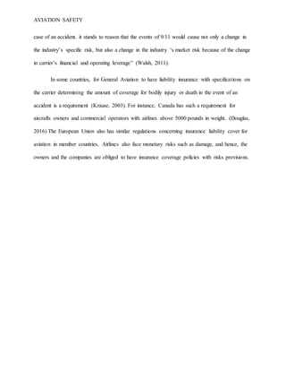 AVIATION SAFETY
case of an accident. it stands to reason that the events of 9/11 would cause not only a change in
the industry’s specific risk, but also a change in the industry ‘s market risk because of the change
in carrier’s financial and operating leverage” (Walsh, 2011).
In some countries, for General Aviation to have liability insurance with specifications on
the carrier determining the amount of coverage for bodily injury or death in the event of an
accident is a requirement (Krause, 2003). For instance, Canada has such a requirement for
aircrafts owners and commercial operators with airlines above 5000 pounds in weight. (Douglas,
2016) The European Union also has similar regulations concerning insurance liability cover for
aviation in member countries. Airlines also face monetary risks such as damage, and hence, the
owners and the companies are obliged to have insurance coverage policies with risks provisions.
 