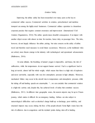 AVIATION SAFETY
Aviation Safety
Improving the airline safety has been researched over many years as the key to
commercial airline success. Commercial activities in aviation, petrochemical and maritime
transport are among the highly-rated businesses. Commercial airlines operation is a hazardous
corporate practice that requires constant awareness and improvement (International Civil
Aviation Organization, 2016). The airline speeds mean dreadful consequences if an impact with
another object occurs with almost no time for reaction, hence risky on passenger lives. The risks,
however, do not largely influence the airline pricing, but raise concern on the safety of airline
travel and therefore need measures to avoid future occurrences. Moreover, as the traditional risks
are solved, more threats emerge in the industry with technological and operational advancements
(Ballesteros, 2016).
At some altitude, the breathing of natural oxygen is impossible, and hence, the risk of
suffocation, while the temperatures do not support human survival. Fuel is a significant load in
long air travels, almost half the whole weight, which means that there is a high risk of explosion
and never survivable, especially with very low atmospheric pressure in high altitudes. Moreover,
mechanical failure may occur in the aircraft due to temperatures and atmospheric pressure, while
the taking off and landing speeds are catastrophic. “…we can conclude that commercial aviation
is a high-risk activity and, despite this, has achieved levels of safety that constitute success
(Ballesteros, 2011) . In different time geographic zones, the nearest airports may be up to 2 hours
journey, which makes it difficult for an emergency landing. Airlines are also subject to
meteorological difficulties such as electrical charge build-up or discharge, poor visibility, and
structural impacts may occur, risking the lives of the people aboard. Some flight routes have the
risk of collisions due to congestions and the terminal points during take-off or landing.
 