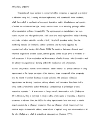 AVIATION SAFETY
Organizational based learning in commercial airline companies is suggested as a strategy
to minimize safety risks. Learning has been implemented with commercial airline evolution,
which has resulted in significant advancements in aviation safety. Manufacturers and operators
of airlines are on constant limelight, mainly when accidents occur involving passenger airlines
whose devastation is always inconceivable. The same pressure on manufacturers has been
exerted on pilots and other professionals. Such cases have made organizational safety is learning
a necessity. Aviation authorities are also critically faced with questions as they have the
monitoring mandate on commercial airlines operations and thus have supported the
organizational safety learning drift (Walsh, 2011). The deviation that occurs from air travel
whenever a significant accident occurs, or from specific carrier models prone to accidents is a
vital occurrence. it helps reevaluation and improvement of safety features, with the statistics used
for reference in organizational learning and model modification and advancement.
Business and political interests in the commercial airline industry is a primary enforcer of safety
improvement as the classes are regular airline travelers, hence commercial airline companies
have the benefit of constant feedback on safety concerns. This enhances continuous
improvement and learning. Moreover, military alliances and innovations have been vital in
airline safety advancements as their technology is implemented in commercial aviation
production processes. “…it is necessary to change toward a less complex model (Ballesteros,
2016). However, there is more risk in aviation safety, which seems to be awaiting a disastrous
occurrence to advance. Since the 1970s, the safety improvements have been noted to remain
almost constant due to efficiency realization. Risk and efficiency should be perceived from
different angles in commercial airlines, as the efforts to improve safety have been assumed to be
the roles of efficiency, which is a significant misconception (Cushing, 1997).
 