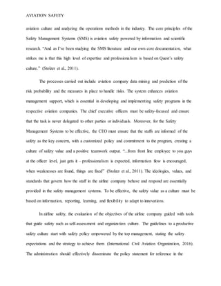 AVIATION SAFETY
aviation culture and analyzing the operations methods in the industry. The core principles of the
Safety Management Systems (SMS) is aviation safety powered by information and scientific
research. “And as I’ve been studying the SMS literature and our own core documentation, what
strikes me is that this high level of expertise and professionalism is based on Quest’s safety
culture.” (Stolzer et al., 2011).
The processes carried out include aviation company data mining and prediction of the
risk probability and the measures in place to handle risks. The system enhances aviation
management support, which is essential in developing and implementing safety programs in the
respective aviation companies. The chief executive officers must be safety-focused and ensure
that the task is never delegated to other parties or individuals. Moreover, for the Safety
Management Systems to be effective, the CEO must ensure that the staffs are informed of the
safety as the key concern, with a customized policy and commitment to the program, creating a
culture of safety value and a positive teamwork output. “...from front line employee to you guys
at the officer level, just gets it – professionalism is expected, information flow is encouraged,
when weaknesses are found, things are fixed” (Stolzer et al., 2011). The ideologies, values, and
standards that govern how the staff in the airline company behave and respond are essentially
provided in the safety management systems. To be effective, the safety value as a culture must be
based on information, reporting, learning, and flexibility to adapt to innovations.
In airline safety, the evaluation of the objectives of the airline company guided with tools
that guide safety such as self-assessment and organization culture. The guidelines to a productive
safety culture start with safety policy empowered by the top management, stating the safety
expectations and the strategy to achieve them (International Civil Aviation Organization, 2016).
The administration should effectively disseminate the policy statement for reference in the
 