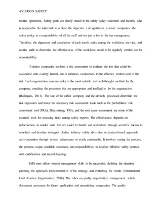 AVIATION SAFETY
routine operations. Safety goals are clearly stated in the safety policy statement and identify who
is responsible for what task to achieve the objective. For significant aviation companies, the
safety policy is a responsibility of all the staff and not just a few in the top management.
Therefore, the alignment and description of each team's tasks among the workforce are vital, and
routine audit to determine the effectiveness of the workforce needs to be regularly carried out for
accountability.
Aviation companies perform a risk assessment to evaluate the loss that could be
associated with a safety hazard, and it enhances comparison to the effective control cost of the
risk. Each organization assesses risks in the most suitable and well-thought method for the
company, entailing the processes that are appropriate and intelligible for the organization
(Rodrigues, 2011). The size of the airline company and the aircrafts possessed determine the
risk exposures and hence the necessary risk assessment tools such as the probabilistic risk
assessment tool (PRA). Data mining, PRA, and the root cause assessment are some of the
essential tools for assessing risks among safety experts. The effectiveness depends on
reductionism to smaller units that are easier to handle and understand through scientific means to
conclude and develop strategies. Airline industry safety also relies on system-based approach
and conception through system adjustments to evade catastrophe. It involves stating the process,
the purpose, scope, available resources, and responsibilities to develop effective safety controls
with certification and record-keeping.
SMS must utilize project management skills to be successful; defining the situation,
planning the approach, implementation of the strategy, and evaluating the results (International
Civil Aviation Organization, 2016). This relies on quality organization management, which
documents processes for future application and unremitting progression. The quality
 