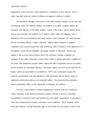 AVIATION SAFETY
management assures customers of the organization's commitment to their interests, such as
safety, especially when the customer feedback and suggestion platform is availed.
The operations, strategies, and services in the airline transport industry are also very vital
in evaluating safety. The financial stability and condition of an airline company enhance the
operations with efficiency in the airline facilities, quality of the services and the internal factors
such as crew teamwork and workload size to improve airline safety and obligation. This is
dependent on the cost of operations and earning patterns, which determines the capital structure
and risk assessment efficacy. Aviation authorities regulate airline companies to augment
competition and economic progression while prioritizing safety. Evaluation of the significance of
deregulation reveals that the magnitude and earning variation is influenced, increases the
industry’s risk on stock returns (Krause, 2003). The operations of airline companies are
monitored by the Airline Operations Control Center (AOCC), and the functioning complications
are solved. The organization provides airline experts that help in operations recovery by solving
aircraft problems for operational efficiency. The human experts come to recovery when the non-
human controls are unreachable or are ineffective. AOCC uses a multi-agent system that
performs corresponding tasks with intelligence while interacting with the human experts in
supervision and decision-making to the projected solution. The system has been practically
tested in operational airlines in four approaches to determine the usefulness.
The focus is also directed to modern organizational structure from the conventional
vertical integration to the upward outsourcing operation structure. It involves out-tasking
responsibilities to external experts and organizations with suitable competencies in subcontracts,
which has revolutionized the industry and made it more competitive. “Basic economic theory
posits that businesses earning abnormally high (or low) profits will not continue to do so in the
 