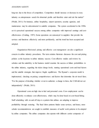 AVIATION SAFETY
long-run due to the forces of competition. Competition should increase or decrease in every
industry as entrepreneurs search for abnormal profits and therefore enter and exit the market”
(Walsh, 2011). For instance, airline hospitality, airport operators, security agencies, and
maintenance may be subcontracted to suitable companies. The system accelerated in the 1990s
as it is perceived operational success among airline companies with improved earnings and cost-
effectiveness (Cushing, 1997). Some operations are outsourced to suppliers that provide the
services and functions effectively and more proficiently, and the trend has been accepted and
adopted.
Organization-Motivated pricing and effective cost management are also a significant
concern in airline industry procedures. The term aviation literature discusses the cost and pricing
policies as the keystone to airline industry success. Cost-effective studies and reviews by
scholars and the suitability to the business model examine the success or failure probabilities in
the airline industry, regarding the ticket charge levels, running operational costs and load factors
and the suitable strategies that improve fragile equilibrium. The Ryanair’s corporate model is
implemented, checking on pricing competitiveness and factors that determine the air travel fares.
“For the purpose of deciding whether or not to authorize a change in fares, the CAB did not act
independently’ (Walsh, 2011).
Operational costs are high due to fuel and personnel costs. Crew employment can be
done efficiently to enhance cost-effectiveness, which may be done based on cost-based hiring.
Staff scheduling with on and off days is a pattern that airlines are adapting to improve
profitability through rostering. The fixed labor patterns hinder some services, and hence, more
scholar recommendations are sought to establish measures of useful work patterns to be adapted
by airline companies. The airline companies also operate with different carrier companies of
 