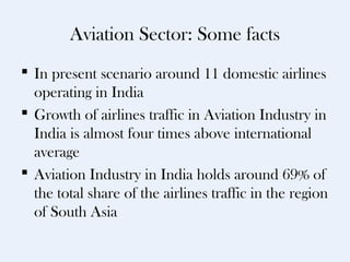 Aviation Sector: Some facts
 In present scenario around 11 domestic airlines
  operating in India
 Growth of airlines traffic in Aviation Industry in
  India is almost four times above international
  average
 Aviation Industry in India holds around 69% of
  the total share of the airlines traffic in the region
  of South Asia
 