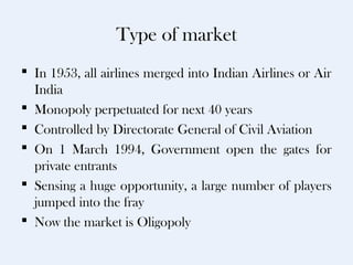 Type of market
 In 1953, all airlines merged into Indian Airlines or Air
  India
 Monopoly perpetuated for next 40 years
 Controlled by Directorate General of Civil Aviation
 On 1 March 1994, Government open the gates for
  private entrants
 Sensing a huge opportunity, a large number of players
  jumped into the fray
 Now the market is Oligopoly
 