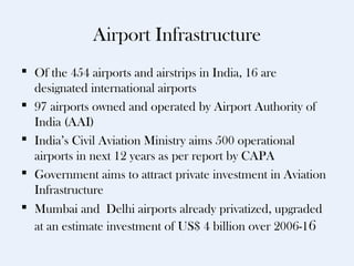 Airport Infrastructure
 Of the 454 airports and airstrips in India, 16 are
  designated international airports
 97 airports owned and operated by Airport Authority of
  India (AAI)
 India’s Civil Aviation Ministry aims 500 operational
  airports in next 12 years as per report by CAPA
 Government aims to attract private investment in Aviation
  Infrastructure
 Mumbai and Delhi airports already privatized, upgraded
  at an estimate investment of US$ 4 billion over 2006-1 6
 