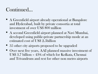 Continued…
 A Greenfield airport already operational at Bangalore
  and Hyderabad, built by private consortia at total
  investment of over US$ 800 million
 A second Greenfield airport planned at Navi Mumbai,
  developed using public-private partnership mode at an
  estimated cost of US$ 2.5billion
 35 other city airports proposed to be upgraded
 Over next five years, AAI planned massive investment of
  US$ 3.7 billion – 43% of which for Kolkata, Chennai
  and Trivandrum and rest for other non metro airports
 