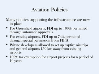 Aviation Policies
Many policies supporting the infrastructure are now
 in place
 For Greenfield airports, FDI up to 100% permitted
  through automatic approvals
 For existing airports, FDI up to 74% permitted
  through special permission from FIPB
 Private developers allowed to set up captive airstrips
  and general airports 150 km away from existing
  airports
 100% tax exemption for airport projects for a period of
  10 years
 