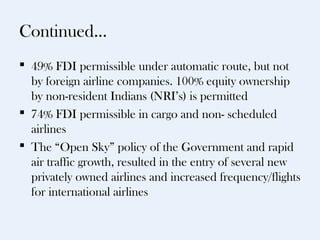 Continued…
 49% FDI permissible under automatic route, but not
  by foreign airline companies. 100% equity ownership
  by non-resident Indians (NRI’s) is permitted
 74% FDI permissible in cargo and non- scheduled
  airlines
 The “Open Sky” policy of the Government and rapid
  air traffic growth, resulted in the entry of several new
  privately owned airlines and increased frequency/flights
  for international airlines
 