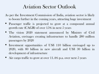 Aviation Sector Outlook
As per the Investment Commission of India, aviation sector is likely
  to boom further in the coming years, attracting huge investment
 Passenger traffic is projected to grow at a compound annual
  growth rate (CAGR) of over 15% in next 5 years
 The vision 2020 statement announced by Ministry of Civil
  Aviation, envisages creating infrastructure to handle 280 million
  passengers by 2020
 Investment opportunities of US$ 110 billion envisaged up to
  2020, with 80 billion in new aircraft and US$ 30 billion in
  development of infrastructure
 Air cargo traffic to grow at over 11.4% p.a. over next 5 years
 