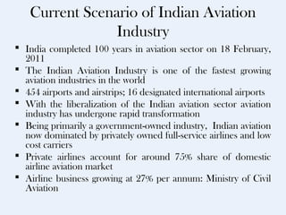 Current Scenario of Indian Aviation
                Industry
 India completed 100 years in aviation sector on 18 February,
  2011
 The Indian Aviation Industry is one of the fastest growing
  aviation industries in the world
 454 airports and airstrips; 16 designated international airports
 With the liberalization of the Indian aviation sector aviation
  industry has undergone rapid transformation
 Being primarily a government-owned industry, Indian aviation
  now dominated by privately owned full-service airlines and low
  cost carriers
 Private airlines account for around 75% share of domestic
  airline aviation market
 Airline business growing at 27% per annum: Ministry of Civil
  Aviation
 