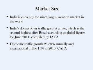 Market Size
 India is currently the ninth largest aviation market in
  the world
 India's domestic air traffic grew at a rate, which is the
  second highest after Brazil according to global figures
  for June 2011, compiled by IATA
 Domestic traffic growth 25-30% annually and
  international traffic 15% in 2010 :CAPA
 