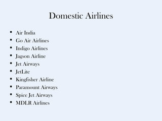 Domestic Airlines
   Air India
   Go Air Airlines
   Indigo Airlines
   Jagson Airline
   Jet Airways
   JetLite
   Kingfisher Airline
   Paramount Airways
   Spice Jet Airways
   MDLR Airlines
 