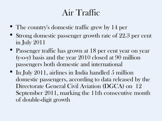 Air Traffic
 The country's domestic traffic grew by 14 per
 Strong domestic passenger growth rate of 22.3 per cent
  in July 2011
 Passenger traffic has grown at 18 per cent year on year
  (y-o-y) basis and the year 2010 closed at 90 million
  passengers both domestic and international
 In July 2011, airlines in India handled 5 million
  domestic passengers, according to data released by the
  Directorate General Civil Aviation (DGCA) on 12
  September 2011, marking the 11th consecutive month
  of double-digit growth
 