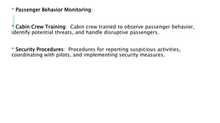 * Passenger Behavior Monitoring:
* Cabin Crew Training: Cabin crew trained to observe passenger behavior,
identify potential threats, and handle disruptive passengers.
* Security Procedures: Procedures for reporting suspicious activities,
coordinating with pilots, and implementing security measures.
 