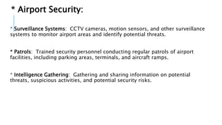 * Airport Security:
* Surveillance Systems: CCTV cameras, motion sensors, and other surveillance
systems to monitor airport areas and identify potential threats.
* Patrols: Trained security personnel conducting regular patrols of airport
facilities, including parking areas, terminals, and aircraft ramps.
* Intelligence Gathering: Gathering and sharing information on potential
threats, suspicious activities, and potential security risks.
 