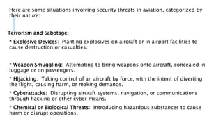 Here are some situations involving security threats in aviation, categorized by
their nature:
Terrorism and Sabotage:
* Explosive Devices: Planting explosives on aircraft or in airport facilities to
cause destruction or casualties.
* Weapon Smuggling: Attempting to bring weapons onto aircraft, concealed in
luggage or on passengers.
* Hijacking: Taking control of an aircraft by force, with the intent of diverting
the flight, causing harm, or making demands.
* Cyberattacks: Disrupting aircraft systems, navigation, or communications
through hacking or other cyber means.
* Chemical or Biological Threats: Introducing hazardous substances to cause
harm or disrupt operations.
 