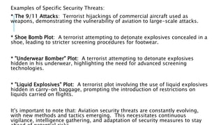 Examples of Specific Security Threats:
* The 9/11 Attacks: Terrorist hijackings of commercial aircraft used as
weapons, demonstrating the vulnerability of aviation to large-scale attacks.
* Shoe Bomb Plot: A terrorist attempting to detonate explosives concealed in a
shoe, leading to stricter screening procedures for footwear.
* "Underwear Bomber" Plot: A terrorist attempting to detonate explosives
hidden in his underwear, highlighting the need for advanced screening
technologies.
* "Liquid Explosives" Plot: A terrorist plot involving the use of liquid explosives
hidden in carry-on baggage, prompting the introduction of restrictions on
liquids carried on flights.
It's important to note that: Aviation security threats are constantly evolving,
with new methods and tactics emerging. This necessitates continuous
vigilance, intelligence gathering, and adaptation of security measures to stay
 