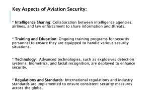 Key Aspects of Aviation Security:
* Intelligence Sharing: Collaboration between intelligence agencies,
airlines, and law enforcement to share information and threats.
* Training and Education: Ongoing training programs for security
personnel to ensure they are equipped to handle various security
situations.
* Technology: Advanced technologies, such as explosives detection
systems, biometrics, and facial recognition, are deployed to enhance
security.
* Regulations and Standards: International regulations and industry
standards are implemented to ensure consistent security measures
across the globe.
 