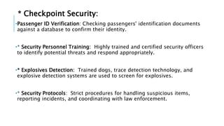 * Checkpoint Security:
•Passenger ID Verification: Checking passengers' identification documents
against a database to confirm their identity.
•* Security Personnel Training: Highly trained and certified security officers
to identify potential threats and respond appropriately.
•* Explosives Detection: Trained dogs, trace detection technology, and
explosive detection systems are used to screen for explosives.
•* Security Protocols: Strict procedures for handling suspicious items,
reporting incidents, and coordinating with law enforcement.
 