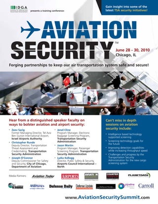 Gain insight into some of the
                    presents a training conference:                                 latest TSA security initiatives!




                                                                                              June 28 - 30, 2010
                                                                                              Chicago, IL

Forging partnerships to keep our air transportation system safe and secure!




Hear from a distinguished speaker faculty on                                        Can’t miss in depth
ways to bolster aviation and airport security:                                      sessions on aviation
•   Zeev Sarig                            •   Jenel Cline                           security include:
    Former Managing Director, Tel Aviv        Program Manager, Electronic           •   Intelligence based technology
    Ben Gurion International Airport,         Baggage Screening Program,
                                                                                        supported screening
    Israel Airports Authority                 Transportation Security
                                              Administration                        •   Screening technology goals for
•   Christopher Runde
                                                                                        the future
    Deputy Director, Transportation       •   Jason Martin
    Threat Assessment and                     Program Manager, Passenger            •   Improving detection capabilities
    Credentialing, Transportation             Screening Program, Transportation         while increasing throughput speed
    Security Administration                   Security Administration               •   Challenges and progress by the
•   Joseph O’Connor                       •   Lydia Kellogg                             Transportation Security
    Deputy Commissioner for Safety            Director, Public Safety & Security,       Administration for the new cargo
    and Security, City of Chicago,            Airports Council International –          screening system
    Department of Aviation                    North


Media Partners




                                                      www.AviationSecuritySummit.com
 
