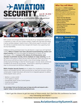 Who You will Meet
                                                                                                The audience of IDGA’s Aviation
                                                                                                Security is comprised of senior-level
                                                                                                security professionals from
                                                                                                government agencies, port authorities,
                                                                                                airports and airlines, contractors and
                                                                     June 28 - 30, 2010         technology service providers with the
                                                                     Chicago, IL                following titles:
                                                                                                • Airport Security Manager
    Forging partnerships to keep our air transportation system safe and secure!
                                                                                                • Aviation Security Manager

                                                                                                • Chief of Airport Police

                                                                                                • Security Director

                                                                                                • Program/Project/Product Manager

                                                                                                • Technology Director

                                                                                                • Security Officer

                                                                                                • Training Director

                                                                                                • Port Authorities

                                                                                                • Federal Security Directors




                                                                                                                 About IDGA
    With constant and emergent threats on the security of our transportation systems, it                          The Institute for
    is imperative to make sure that a proper strategy, coupled with high level technology,      Defense & Government Advancement
                                                                                                (IDGA) is a non-partisan information-
    is being carefully employed. Airports remain a high priority target for terrorism, and      based organization dedicated to the
    the methods of potential attacks have changed with Airports now supporting more             promotion of innovative ideas in public
    security responsibility.                                                                    service and defense through live
                                                                                                conferences and events. We bring
                                                                                                together speaker panels and events
    Intelligence sharing and dissemination has also become a major issue with high-level        comprised of military and government
    visibility. Billions of dollars have been allocated toward bolstering aviation and          professionals while attracting delegates
    airport security which has encouraged the development of dozens of new                      with decision-making power from
    technologies. With an increase in the reliance of e-ID documents, more                      military, government, and defense
                                                                                                industries. For more information, please
    attention to perimeter security, and an emphasis on cargo screening, we will                visit www.idga.org.
    see billions more going to airport security. Most officials even admit that airports are
    still not secure and that we need to create a more formal strategy. Airports are
    actively buying technology to close the remaining gaps in security. Access control and
    surveillance are among the top priorities. Government is searching for additional           Get more from
    ways to communicate and distribute intelligence data.
                                                                                                IDGA.org!
    IDGA’s Aviation Security Summit aims to address the complexities of securing our            In addition to our live
                                                                                                events, IDGA also offers
    Airports and homeland security, while ensuring that air travel and commerce continue        an online community
    uninterrupted. In-depth discussions will consist of an integrated approach to address       dedicated to providing
    critical program issues, such as:                                                           defense industry
                                                                                                professionals with breaking news,
                                                                                                business opportunities, introductions,
    •   Identity vs. access control                                                             podcasts, webinars, and presentations
    •   CCTV systems in airports                                                                from key industry leaders. Members of
    •   Interoperable Airport Access Control Systems                                            our online community are able to extend
    •   Screening technologies                                                                  their live event experience and interact
                                                                                                with the defense industry by leveraging
    •   and much more!                                                                          the opportunity to network, share
                                                                                                ideas, best practices, and business
    Do not delay! Find out the best ways to keep aircrafts and airports safe –                  solutions. Join our community today
    register today at www.AviationSecurityEvent.com.                                            at www.idga.org!



        “I don’t get the chance to get too many of these events, but I feel that this conference has been
                                          very interesting and helpful.”
                                        – Senior Member Technical Staff, Rincon Research Corporation


2                                                          www.AviationSecuritySummit.com
 