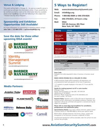 Venue & Lodging                                                           5 Ways to Register!
This event will be held in Chicago, IL. As soon as a specific venue is
confirmed we will post the information online. If you would like to       Web:             www.AviationSecuritySummit.com
be notified via email as soon as the information becomes available
                                                                          Email:           info@idga.org
please email idga@idga.org with the following in the subject line:
“Aviation Security Venue Request".                                        Phone: 1-800-882-8684 or 646-378-6026
                                                                          Fax:             646-378-6025, 24 hours a day
Sponsorship and Exhibition                                                Mail:            IDGA
Opportunities Still Available!                                                             535 5th Avenue, 8th Floor
                                                                                           New York, NY 10017
For more information on sponsoring or exhibiting please contact
John Toth at 212-885-2743 or sponsorship@idga.org
                                                                           Pricing                    Industry

                                                                                                      Pay by 04/23/10          Pay by 05/14/10          Standard Price
                                                                            Main Summit                   Save $200                Save $100
Save the date for these other                                               June 29-30                     $1,299                   $1,399                     $1,499
                                                                            Workshop Day                     $650                     $650                     $650
upcoming IDGA events!                                                       June 28

                                                                                                      Airlines, Airports, Port Authorities,
                                                                           Pricing                    Military, Government & Academia*
    May 2010




                                                                                                      Pay by 04/23/10          Pay by 05/14/10          Standard Price
                                                                            Main Summit                   Save $200                Save $100
                                                                            June 29-30                      $799                     $899                      $999
                                                                            Workshop Day                     $500                     $500                     $500
                        www.BorderManagementSummit.com                      June 28


                Identity                                                 * This category does NOT include government contractors. Contractors are considered
                                                                         civilian/industry for the purpose of determining registration fees.
    July 2010




                Management                                                Team Discounts*
                Summit
                                   TM



                                                                                       Number of Attendees                                 Savings of:
                                                                                             3 to 4                                           10%
                www.IdentityManagementSummit.com                                           5 or more                                          15%

                                                                           * Discounts apply to registrations submitted together, at the same time. Cannot be combined
                                                                           with any other discount.
    July 2010




                                                                         Dress Code:
                                                                         Delegates are kindly requested to dress in business or business casual
                                                                         attire.
                                                                         MAKE CHECKS PAYABLE IN U.S. DOLLARS TO: IDGA
                        www.BorderManagementSummit.com
                                                                         A $99 processing charge will be assessed to all registrations not
                                                                         accompanied by credit card payment at the time of registration.
                                                                         * CT residents or people employed in the state of CT must add 6%
    Media Partners:                                                      sales tax.
                                                                         Details for making payment via EFT or wire transfer:
                                                                         JPMorgan Chase
                                                                         Penton Learning Systems LLC dba IQPC: 957-097239
                                                                         ABA/Routing #: 021000021
                                                                         Reference: Please include the name of the attendee(s) and
                                                                         the event number: 18774.001
                                                                         Payment Policy: Payment is due in full at the time of registration and
                                                                         includes lunches, refreshments, and detailed conference materials. Your
                                                                         registration will not be confirmed until payment is received and may be
                                                                         subject to cancellation.
                                                                         Please refer to www.idga.org/cancellation for cancellation,
                                                                         postponement and substitution policy
                                                                         Special Dietary Needs: If you have a dietary restriction, please contact
                                                                         Customer Service at 1-800-882-8684 to discuss your specific needs.
                                                                         ©2010 IDGA. All Rights Reserved. The format, design, content and
                                                                         arrangement of this brochure constitute a trademark of IDGA.
                                                                         Unauthorized reproduction will be actionable under the Lanham Act and
                                                                         common law principles.



5                                                            www.AviationSecuritySummit.com
 